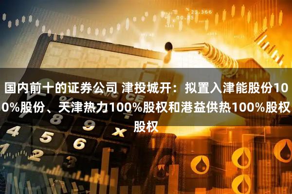 国内前十的证券公司 津投城开：拟置入津能股份100%股份、天津热力100%股权和港益供热100%股权