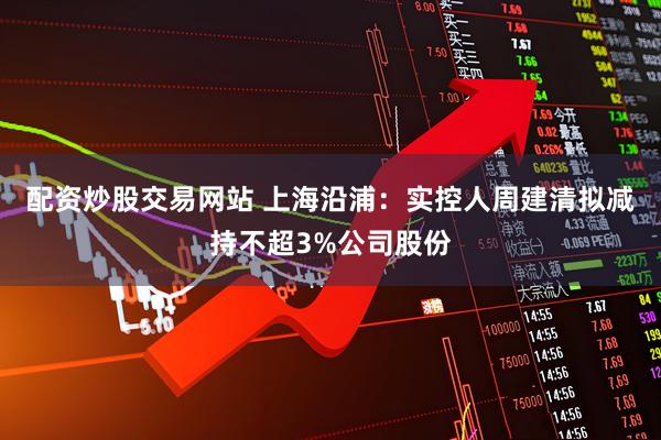 配资炒股交易网站 上海沿浦：实控人周建清拟减持不超3%公司股份
