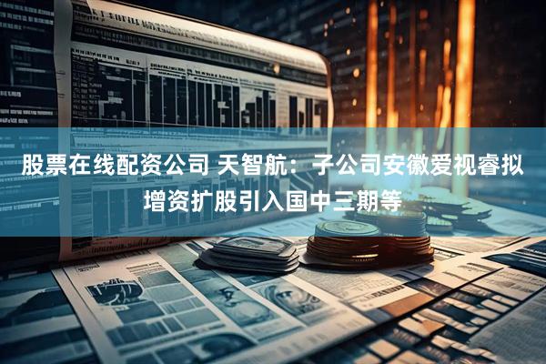 股票在线配资公司 天智航：子公司安徽爱视睿拟增资扩股引入国中三期等