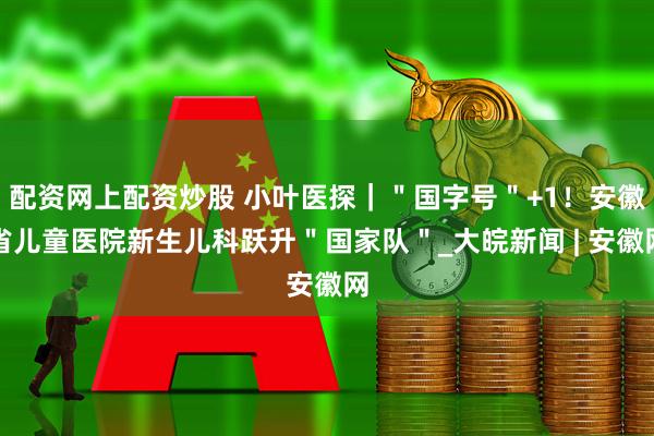 配资网上配资炒股 小叶医探｜＂国字号＂+1！安徽省儿童医院新生儿科跃升＂国家队＂_大皖新闻 | 安徽网