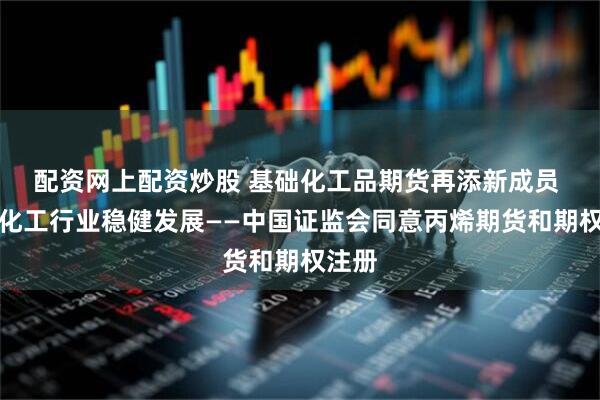 配资网上配资炒股 基础化工品期货再添新成员 助力化工行业稳健发展——中国证监会同意丙烯期货和期权注册